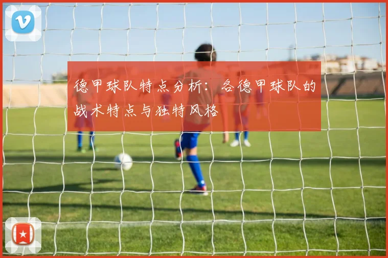 德甲球队特点分析：各德甲球队的战术特点与独特风格